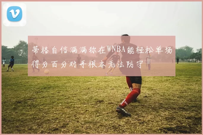 蒂格自信满满称在WNBA能轻松单场得分百分对手根本无法防守