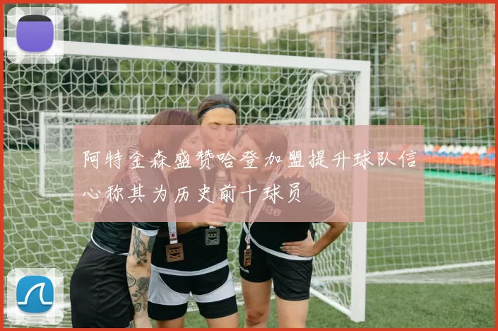 阿特金森盛赞哈登加盟提升球队信心称其为历史前十球员