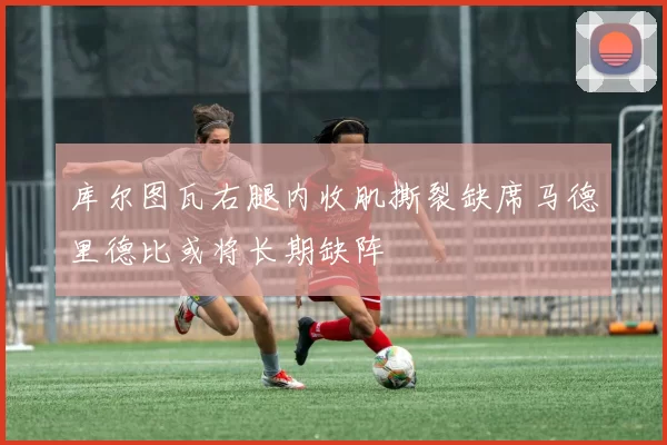 库尔图瓦右腿内收肌撕裂缺席马德里德比或将长期缺阵