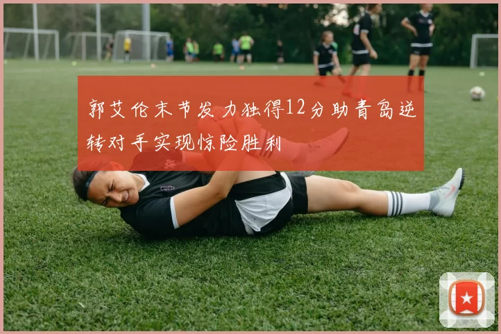 郭艾伦末节发力独得12分助青岛逆转对手实现惊险胜利