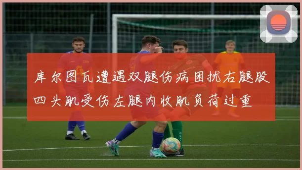 库尔图瓦遭遇双腿伤病困扰右腿股四头肌受伤左腿内收肌负荷过重