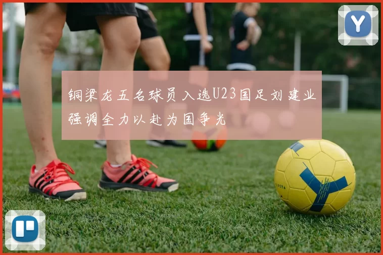铜梁龙五名球员入选U23国足刘建业强调全力以赴为国争光