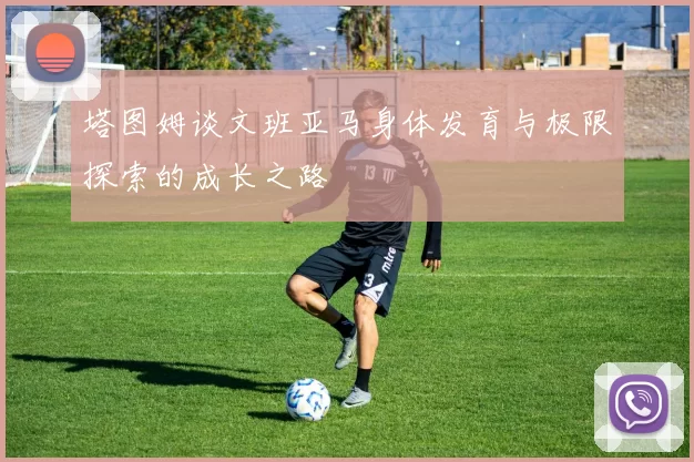 塔图姆谈文班亚马身体发育与极限探索的成长之路