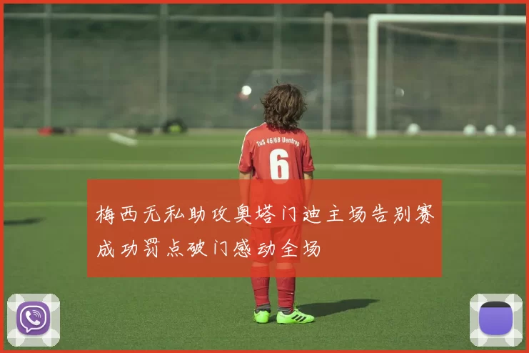 梅西无私助攻奥塔门迪主场告别赛成功罚点破门感动全场
