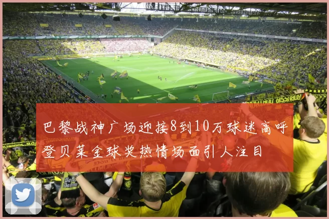巴黎战神广场迎接8到10万球迷高呼登贝莱金球奖热情场面引人注目