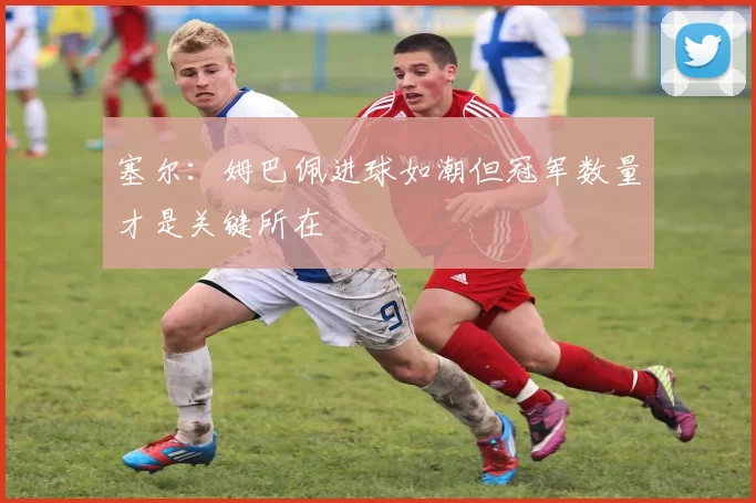 塞尔：姆巴佩进球如潮但冠军数量才是关键所在