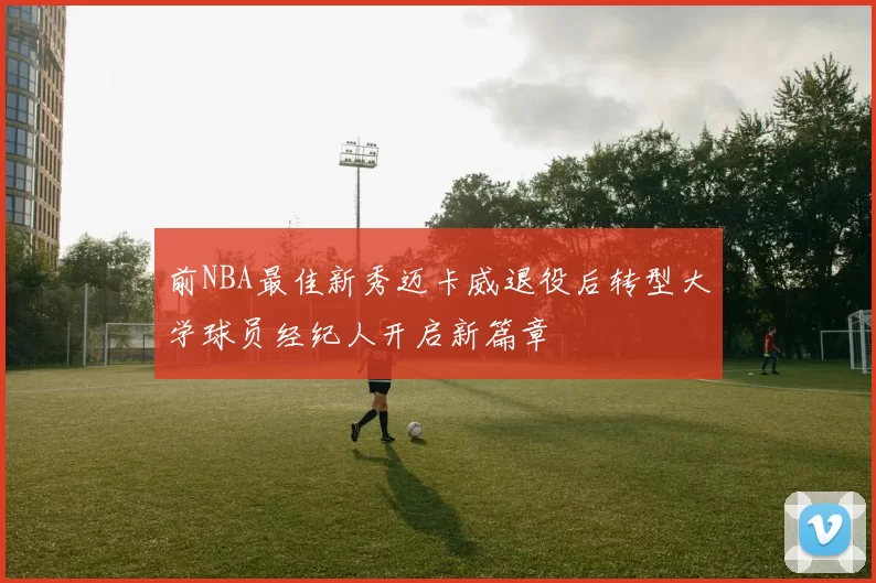 前NBA最佳新秀迈卡威退役后转型大学球员经纪人开启新篇章