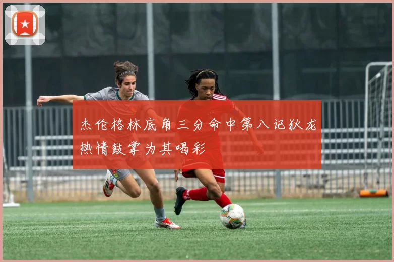 杰伦格林底角三分命中第八记狄龙热情鼓掌为其喝彩