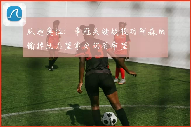 瓜迪奥拉：争冠关键战役对阿森纳输掉就无望拿分仍有希望