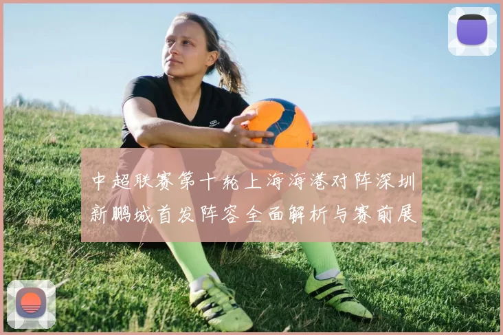 中超联赛第十轮上海海港对阵深圳新鹏城首发阵容全面解析与赛前展望