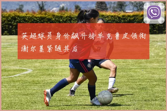 英超球员身价飙升榜单克鲁皮领衔谢尔基紧随其后